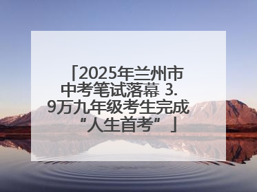2025年兰州市中考笔试落幕 3.9万九年级考生完成“人生首考”