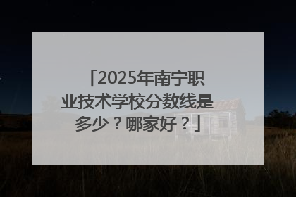 2025年南宁职业技术学校分数线是多少？哪家好？
