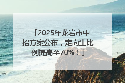2025年龙岩市中招方案公布，定向生比例提高至70%！