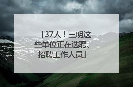 37人！三明这些单位正在选聘、招聘工作人员