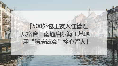500外包工友入住管理层宿舍！南通启东海工基地用“腾房诚意”拴心留人